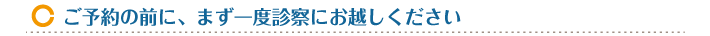 ご予約の前に、まず一度診察にお越しください